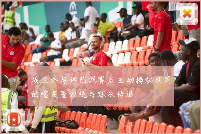 埃兰加与姆巴佩赛后互动揭秘共同的喀麦隆血统与球衣传递