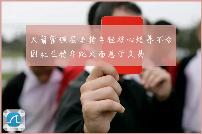 火箭管理层坚持年轻核心培养不会因杜兰特年纪大而急于交易