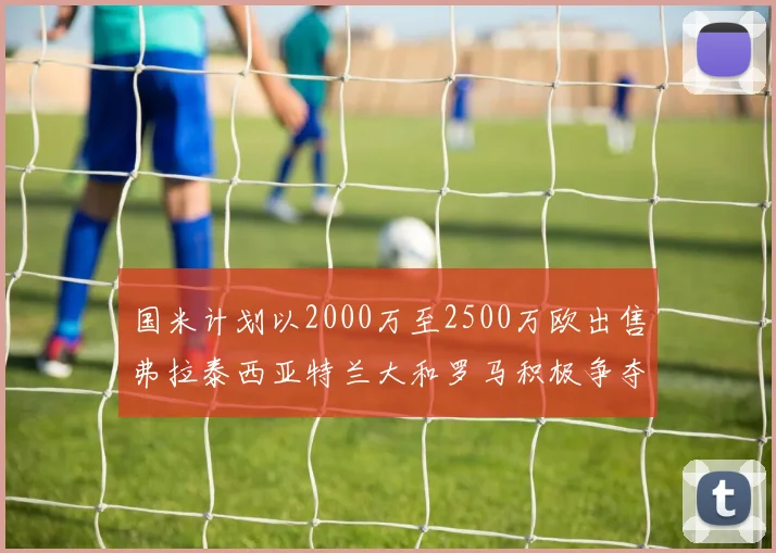 国米计划以2000万至2500万欧出售弗拉泰西亚特兰大和罗马积极争夺