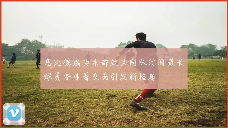恩比德成为东部效力同队时间最长球员字母哥交易引发新格局