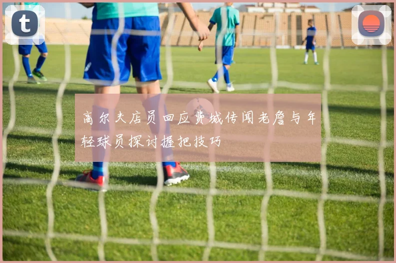 高尔夫店员回应费城传闻老詹与年轻球员探讨握把技巧