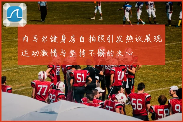 内马尔健身房自拍照引发热议展现运动激情与坚持不懈的决心