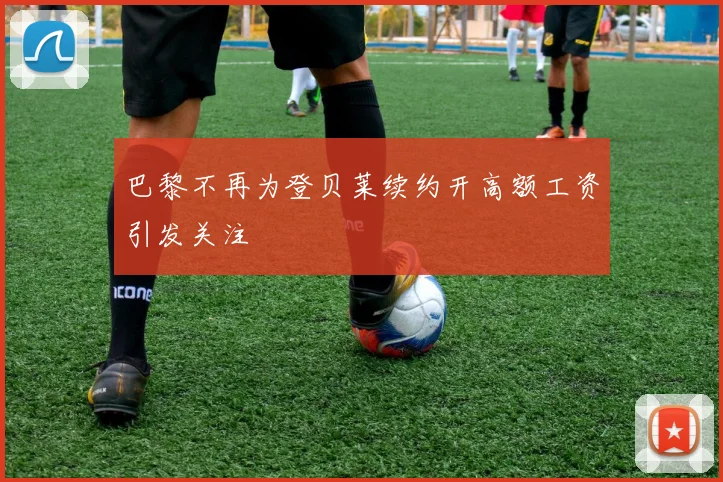 巴黎不再为登贝莱续约开高额工资引发关注
