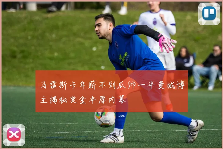 马雷斯卡年薪不到瓜帅一半曼城博主揭秘奖金丰厚内幕