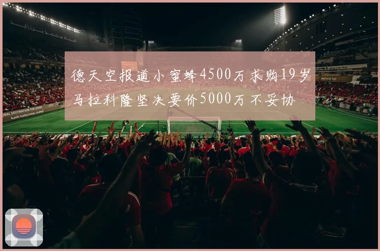 德天空报道小蜜蜂4500万求购19岁马拉科隆坚决要价5000万不妥协