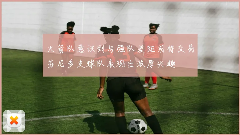 火箭队意识到与强队差距或将交易芬尼多支球队表现出浓厚兴趣