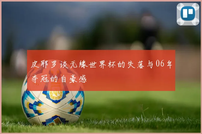 皮耶罗谈无缘世界杯的失落与06年夺冠的自豪感