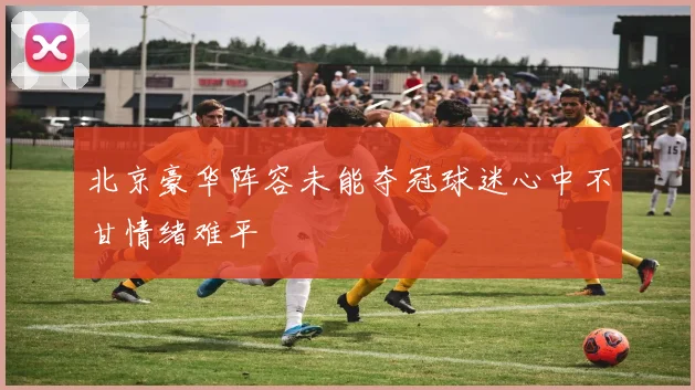 北京豪华阵容未能夺冠球迷心中不甘情绪难平