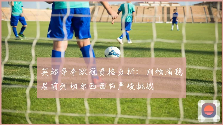 英超争夺欧冠资格分析：利物浦稳居前列切尔西面临严峻挑战